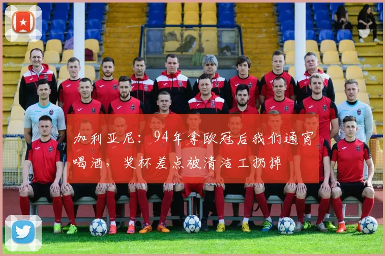 加利亚尼：94年拿欧冠后我们通宵喝酒，奖杯差点被清洁工扔掉