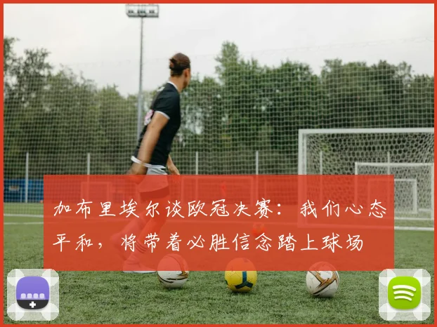 加布里埃尔谈欧冠决赛：我们心态平和，将带着必胜信念踏上球场